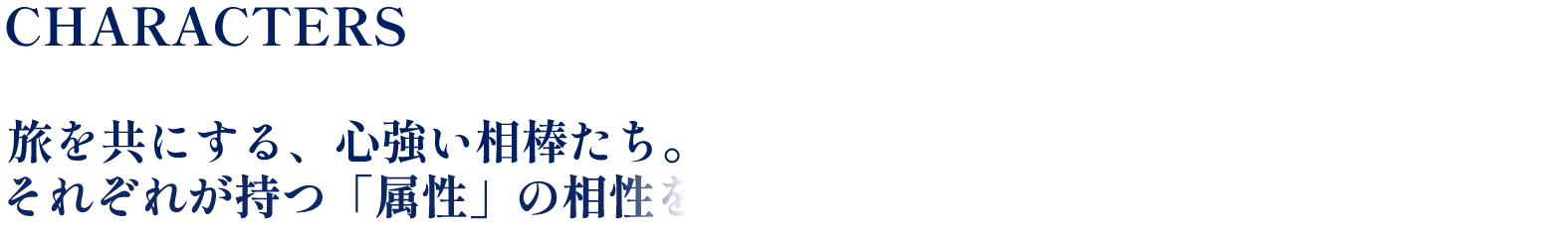 CHARACTERS 旅を共にする、心強い相棒たち。それぞれが持つ「属性」の相性を活かして、戦略的にバトルを勝ち抜こう。
